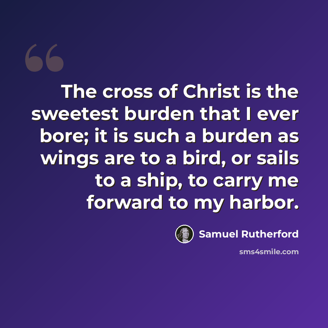 “The cross of Christ is the sweetest burden that I ever bore; it is such a burden as wings are to a bird, or sails to a ship, to carry me forward to my harbor.” quote by Samuel Rutherford