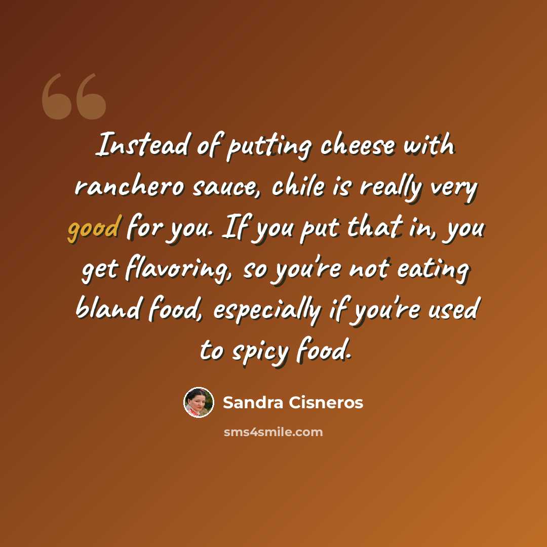 “Instead of putting cheese with ranchero sauce, chile is really very good for you. If you put that in, you get flavoring, so you're not eating bland food, especially if you're used to spicy food.” quote by Sandra Cisneros
