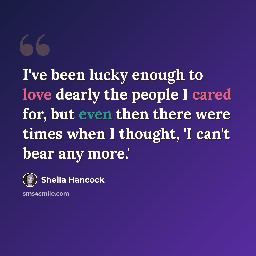 “I've been lucky enough to love dearly the people I cared for, but even then there were times when I thought, 'I can't bear any more.'” quote by Sheila Hancock