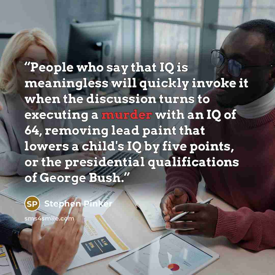 “People who say that IQ is meaningless will quickly invoke it when the discussion turns to executing a murder with an IQ of 64, removing lead paint that lowers a child's IQ by five points, or the presidential qualifications of George Bush.” quote by Stephen Pinker