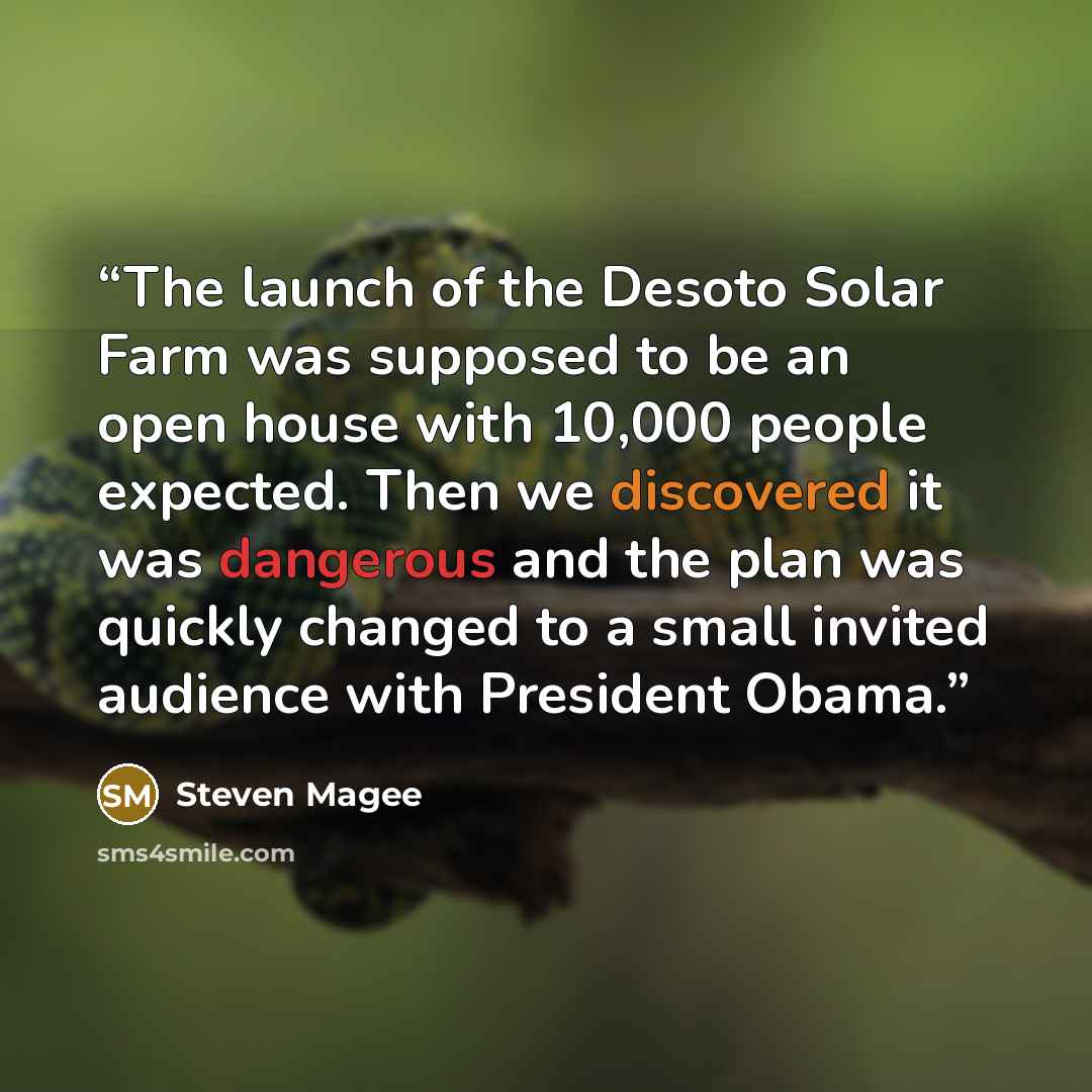 “The launch of the Desoto Solar Farm was supposed to be an open house with 10,000 people expected. Then we discovered it was dangerous and the plan was quickly changed to a small invited audience with President Obama.” quote by Steven Magee