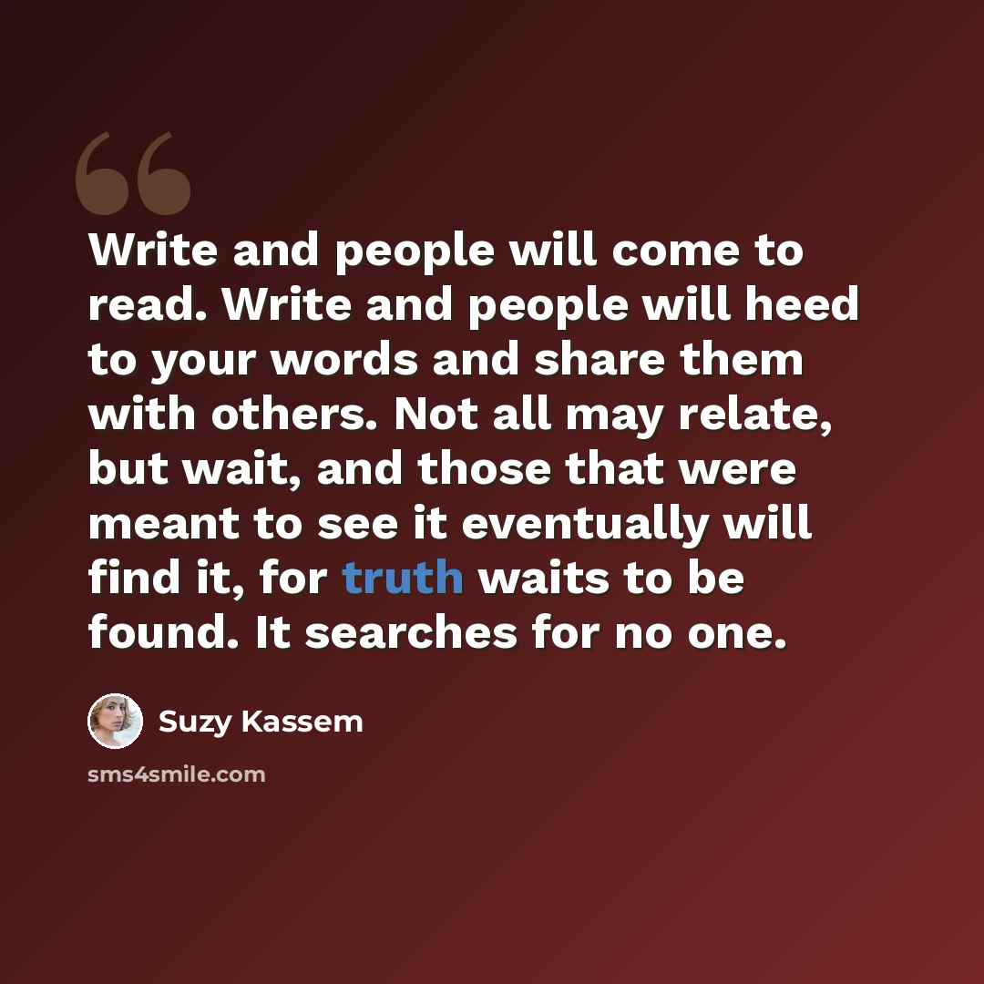 “Write and people will come to read. Write and people will heed to your words and share them with others. Not all may relate, but wait, and those that were meant to see it eventually will find it, for truth waits to be found. It searches for no one.” quote by Suzy Kassem