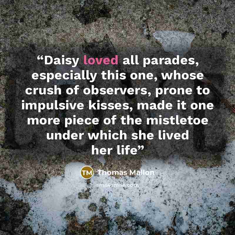 “Daisy loved all parades, especially this one, whose crush of observers, prone to impulsive kisses, made it one more piece of the mistletoe under which she lived her life” quote by Thomas Mallon