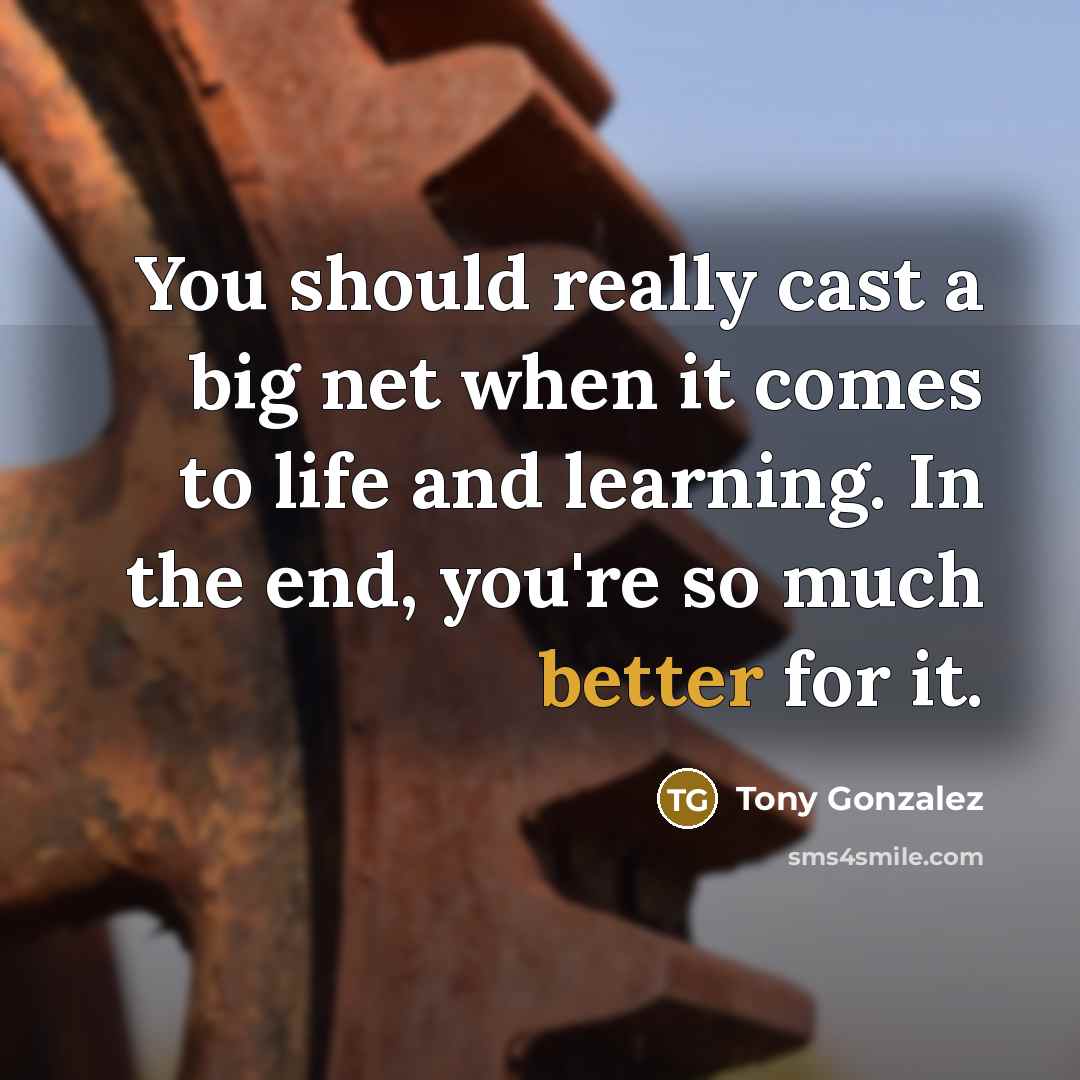“You should really cast a big net when it comes to life and learning. In the end, you're so much better for it.” quote by Tony Gonzalez