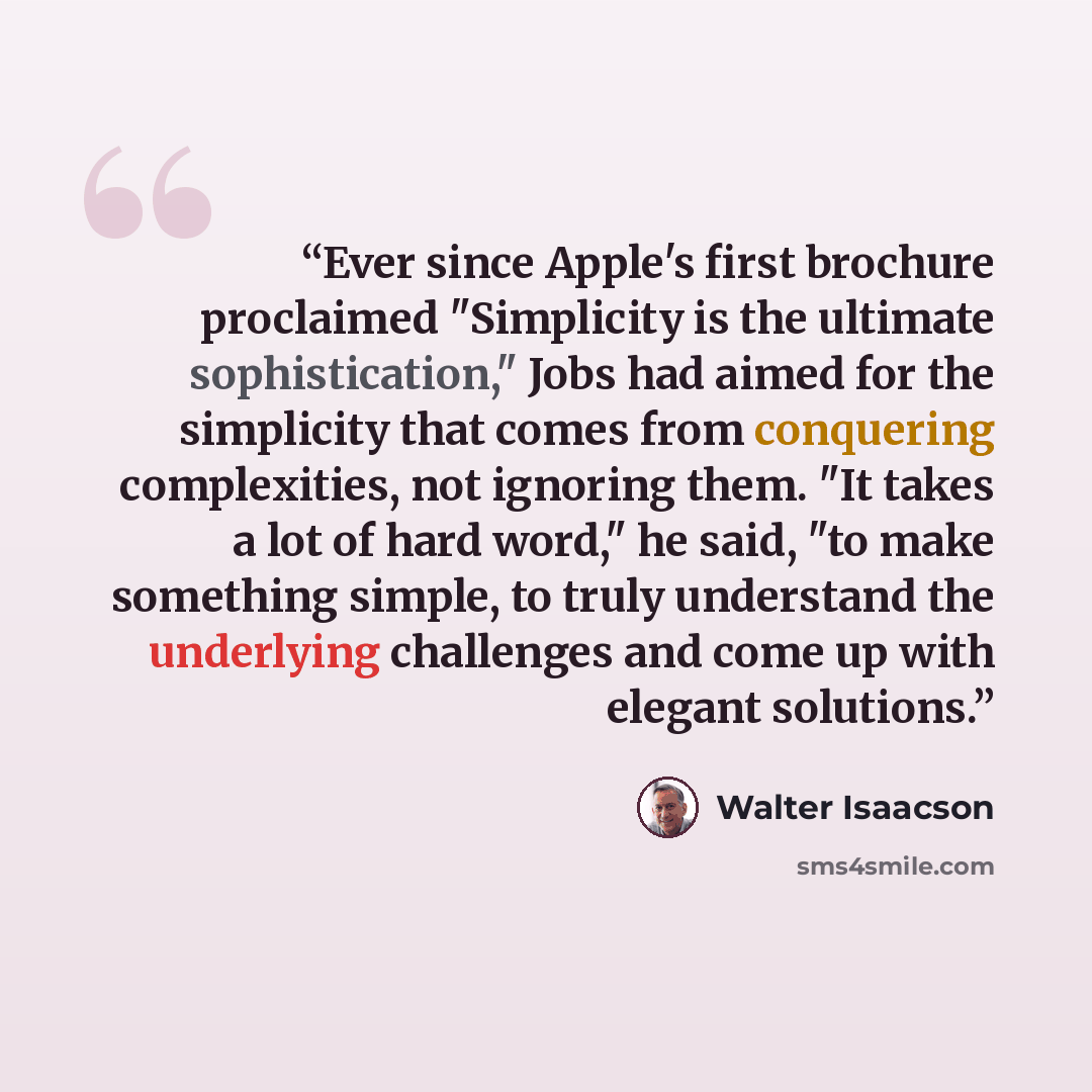 “Ever since Apple's first brochure proclaimed "Simplicity is the ultimate sophistication," Jobs had aimed for the simplicity that comes from conquering complexities, not ignoring them. "It takes a lot of hard word," he said, "to make something simple, to truly understand the underlying challenges…” quote by Walter Isaacson