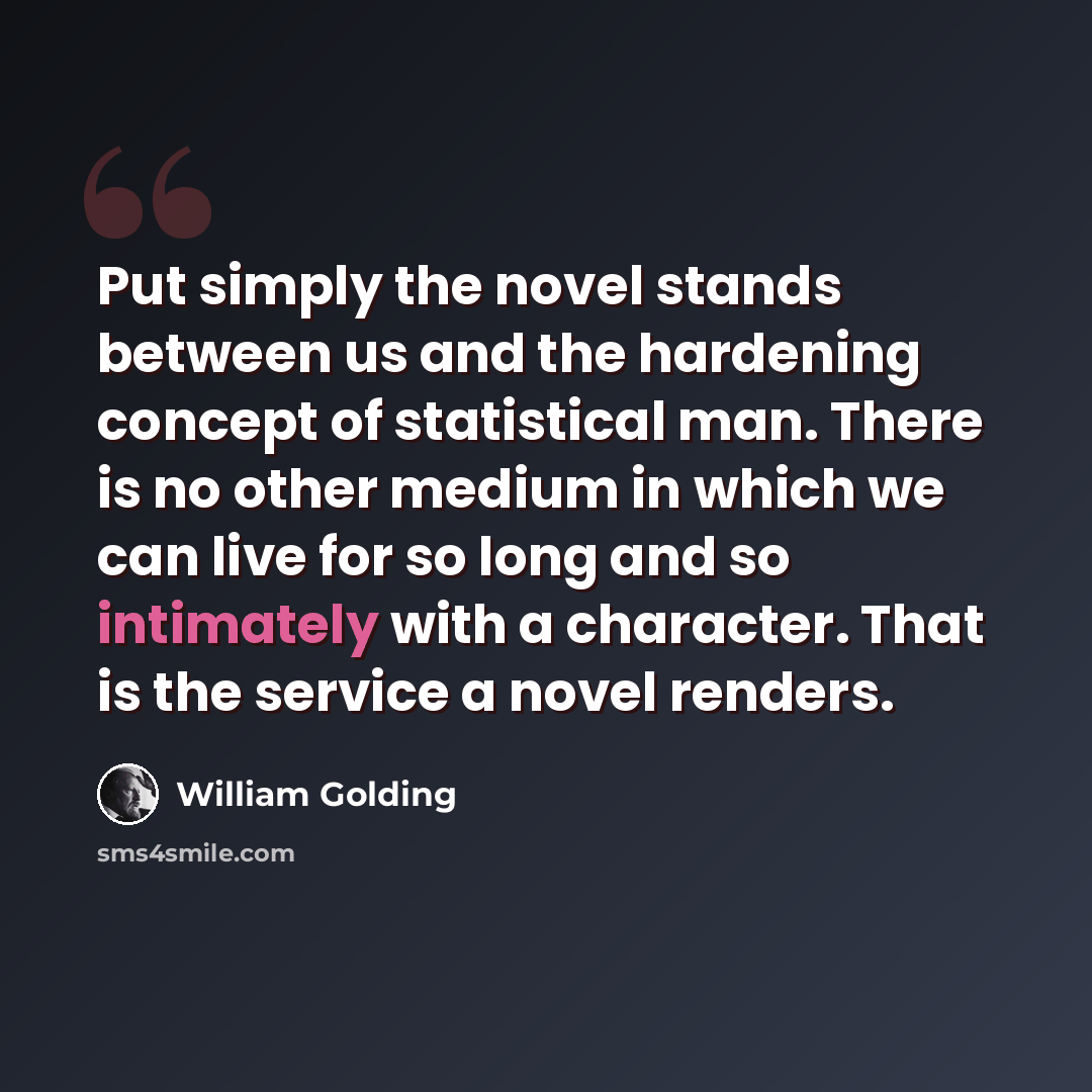 “Put simply the novel stands between us and the hardening concept of statistical man. There is no other medium in which we can live for so long and so intimately with a character. That is the service a novel renders.” quote by William Golding