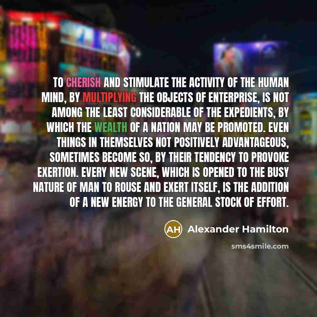 “To cherish and stimulate the activity of the human mind, by multiplying the objects of enterprise, is not among the least considerable of the expedients, by which the wealth of a nation may be promoted. Even things in themselves not positively advantageous, sometimes become so, by their tendency…” quote by Alexander Hamilton