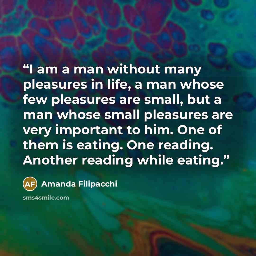“I am a man without many pleasures in life, a man whose few pleasures are small, but a man whose small pleasures are very important to him. One of them is eating. One reading. Another reading while eating.” quote by Amanda Filipacchi