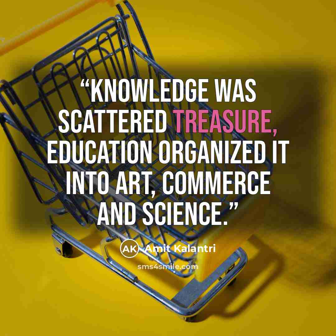 “Knowledge was scattered treasure, education organized it into art, commerce and science.” quote by Amit Kalantri