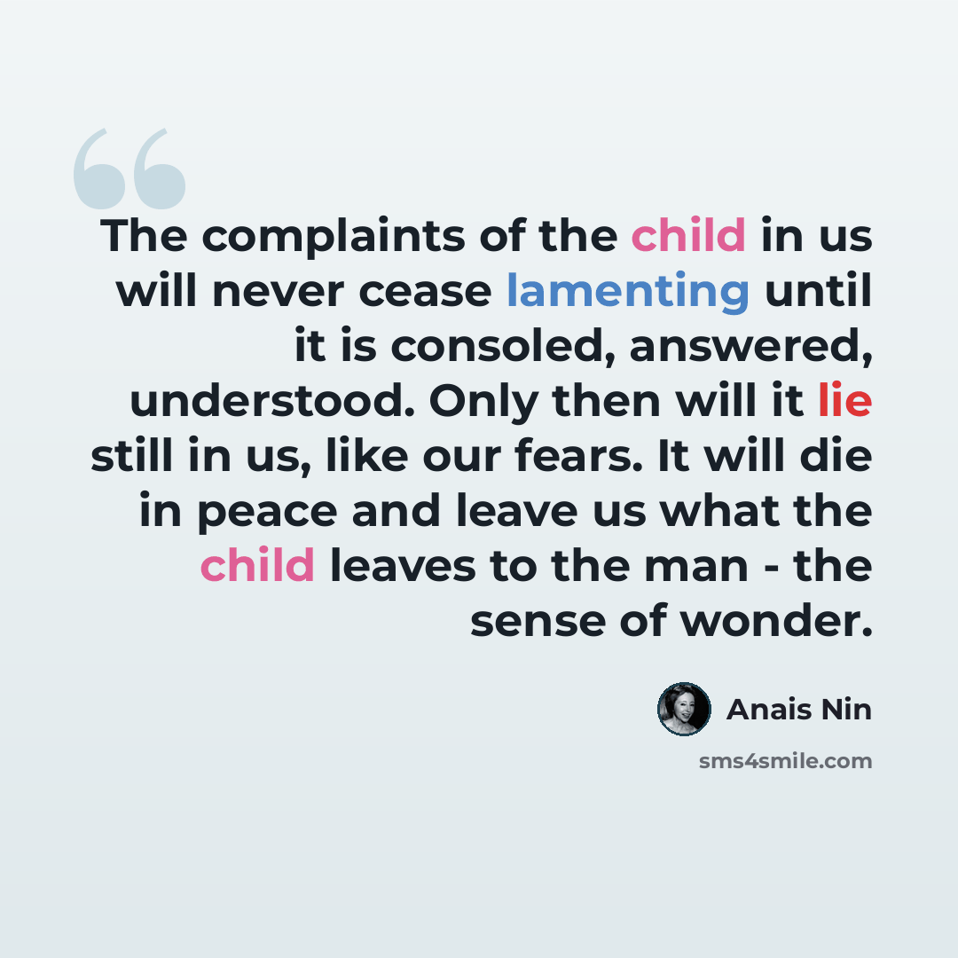 “The complaints of the child in us will never cease lamenting until it is consoled, answered, understood. Only then will it lie still in us, like our fears. It will die in peace and leave us what the child leaves to the man - the sense of wonder.” quote by Anais Nin