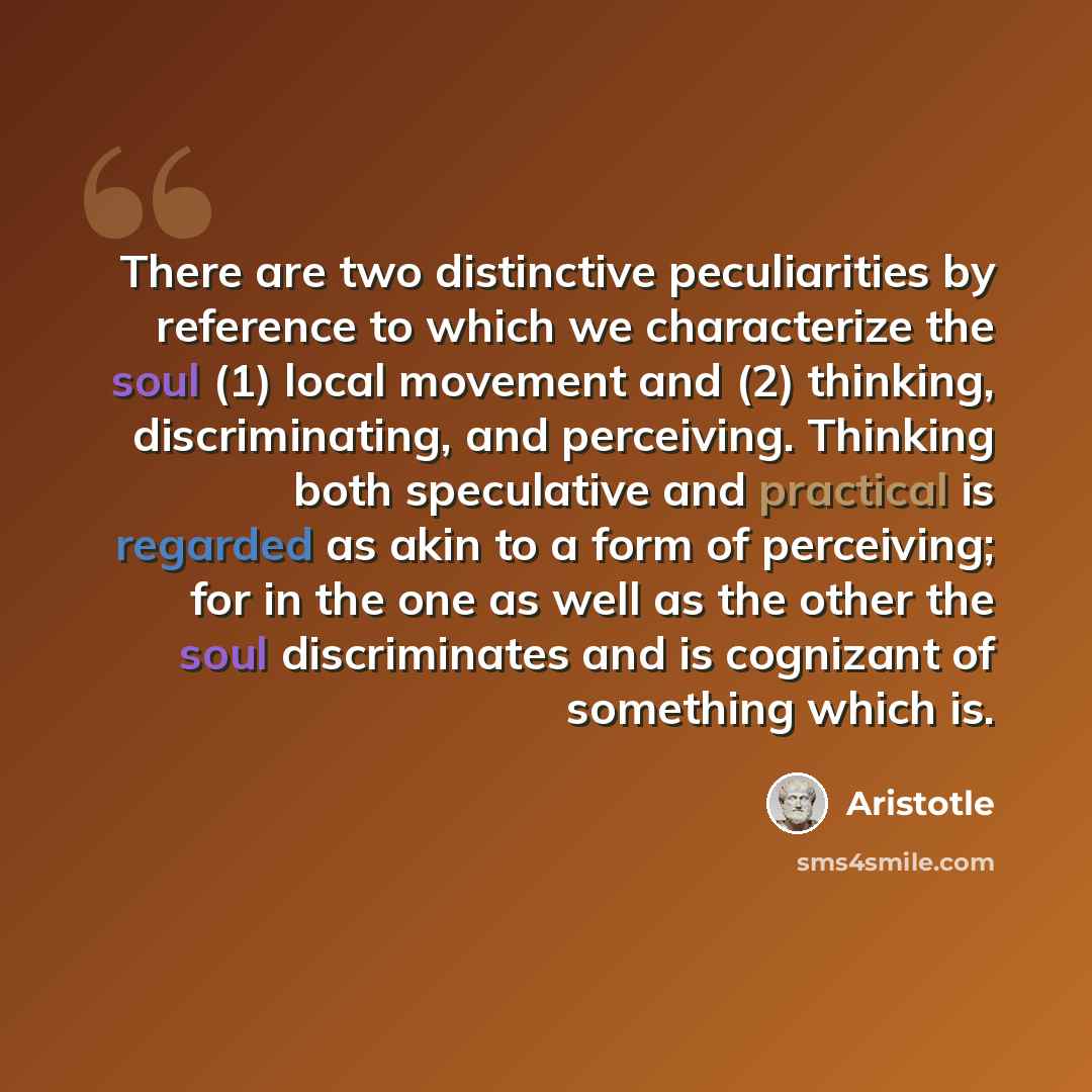 “There are two distinctive peculiarities by reference to which we characterize the soul (1) local movement and (2) thinking, discriminating, and perceiving. Thinking both speculative and practical is regarded as akin to a form of perceiving; for in the one as well as the other the soul…” quote by Aristotle