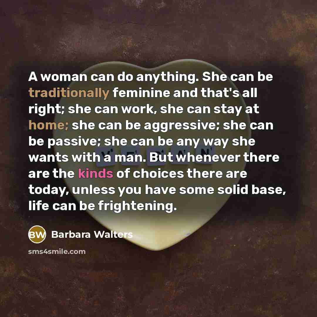 “A woman can do anything. She can be traditionally feminine and that's all right; she can work, she can stay at home; she can be aggressive; she can be passive; she can be any way she wants with a man. But whenever there are the kinds of choices there are today, unless you have some solid base…” quote by Barbara Walters
