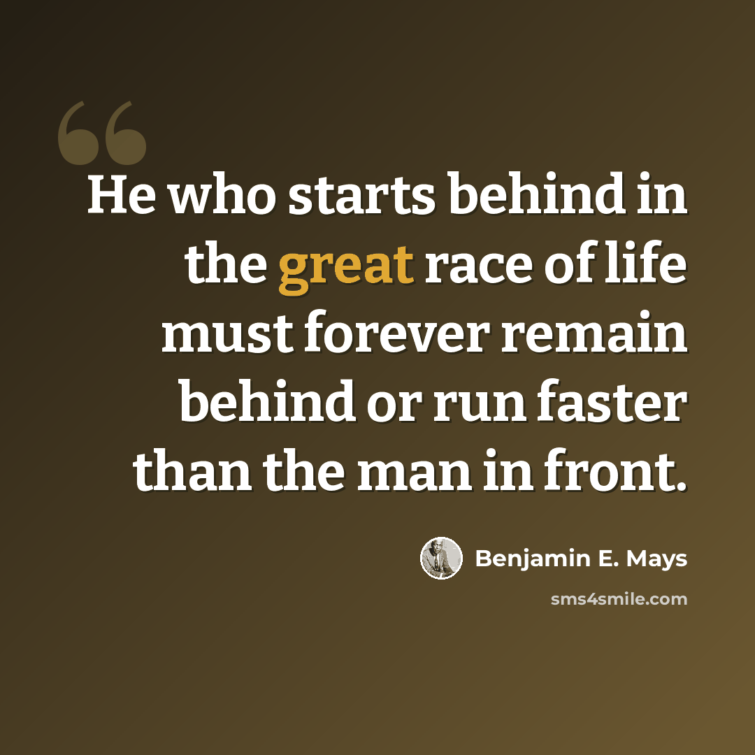 “He who starts behind in the great race of life must forever remain behind or run faster than the man in front.” quote by Benjamin E. Mays