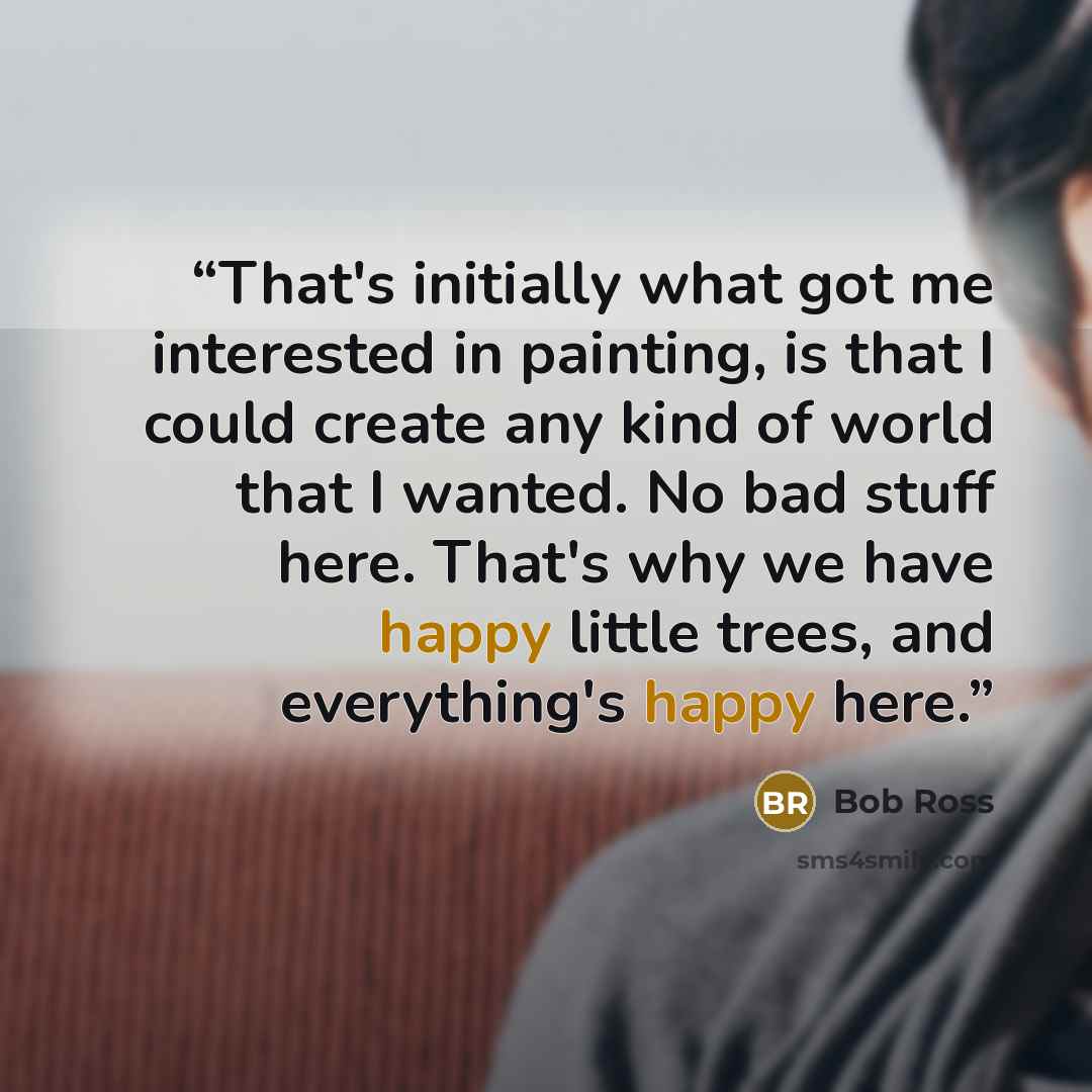 “That's initially what got me interested in painting, is that I could create any kind of world that I wanted. No bad stuff here. That's why we have happy little trees, and everything's happy here.” quote by Bob Ross
