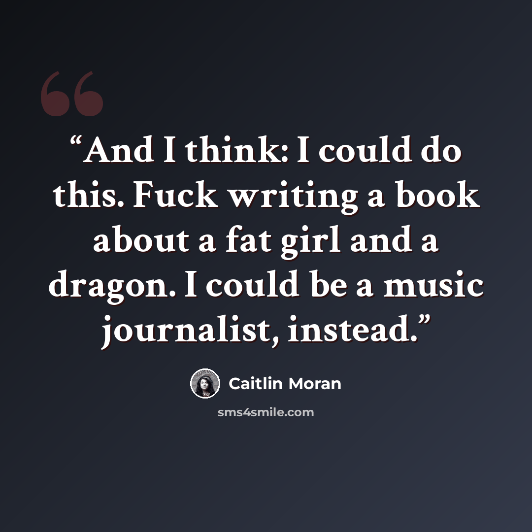 “And I think: I could do this. Fuck writing a book about a fat girl and a dragon. I could be a music journalist, instead.” quote by Caitlin Moran