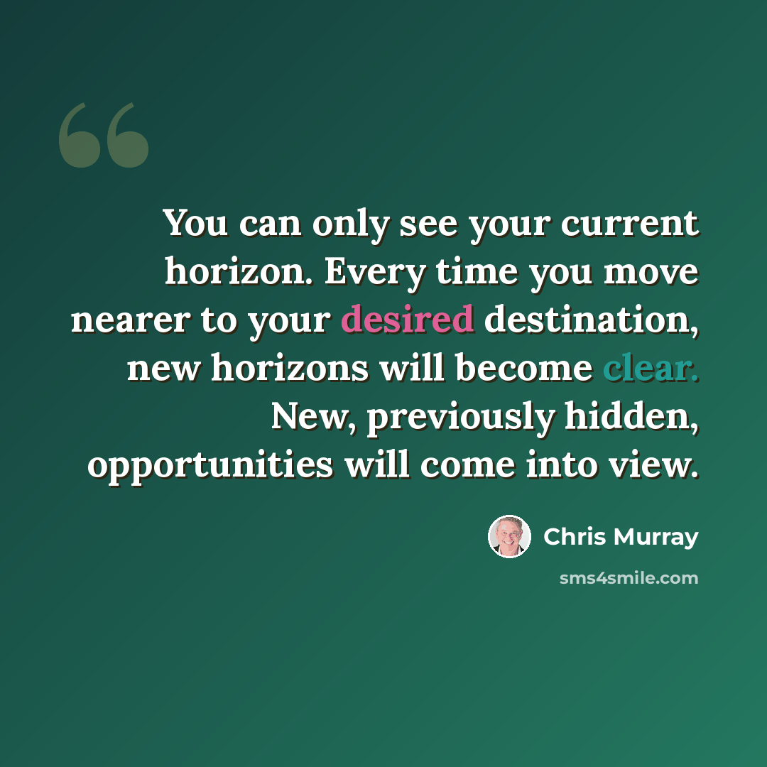 “You can only see your current horizon. Every time you move nearer to your desired destination, new horizons will become clear. New, previously hidden, opportunities will come into view.” quote by Chris Murray