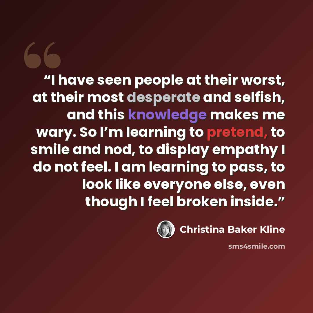 “I have seen people at their worst, at their most desperate and selfish, and this knowledge makes me wary. So I’m learning to pretend, to smile and nod, to display empathy I do not feel. I am learning to pass, to look like everyone else, even though I feel broken inside.” quote by Christina Baker Kline