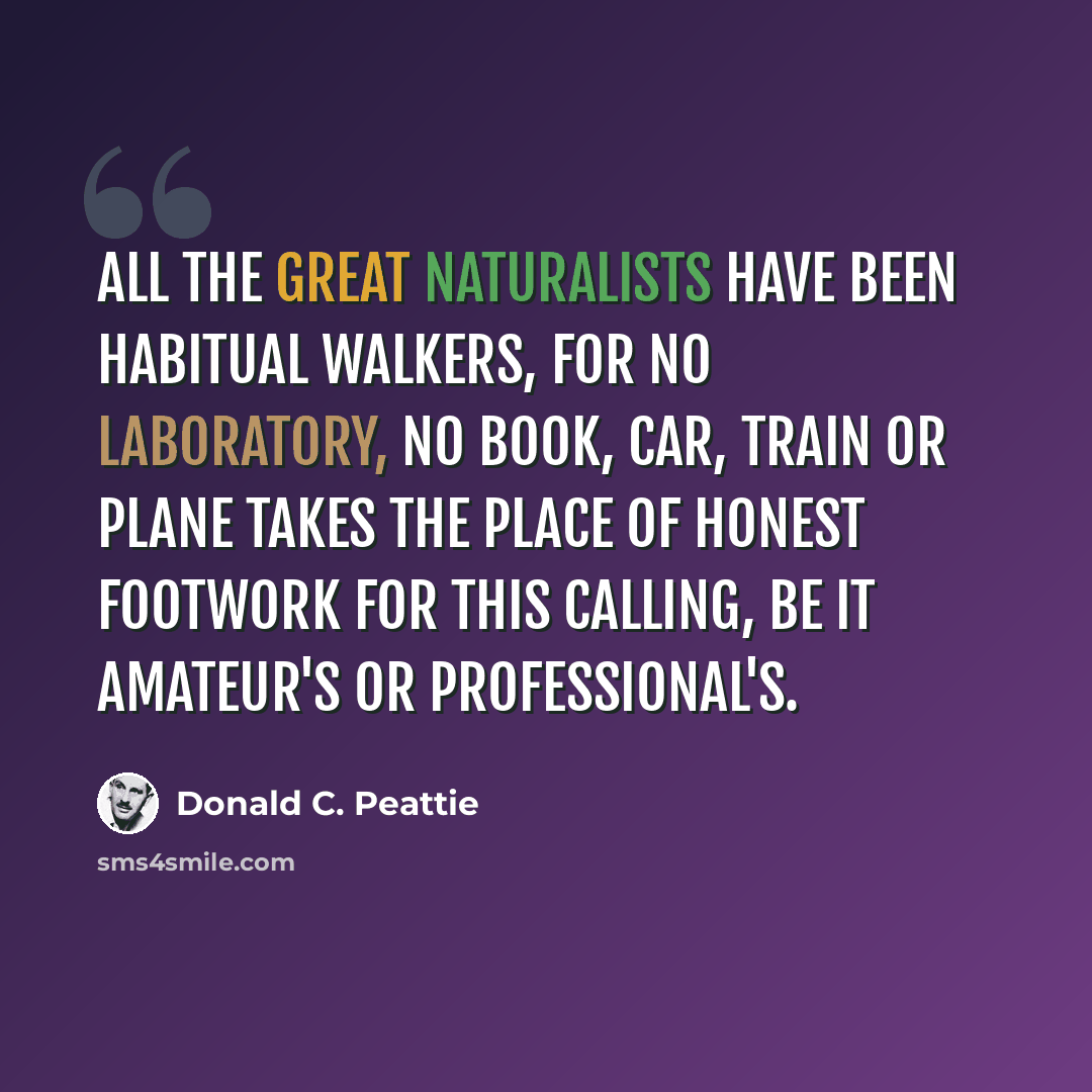“All the great naturalists have been habitual walkers, for no laboratory, no book, car, train or plane takes the place of honest footwork for this calling, be it amateur's or professional's.” quote by Donald C. Peattie