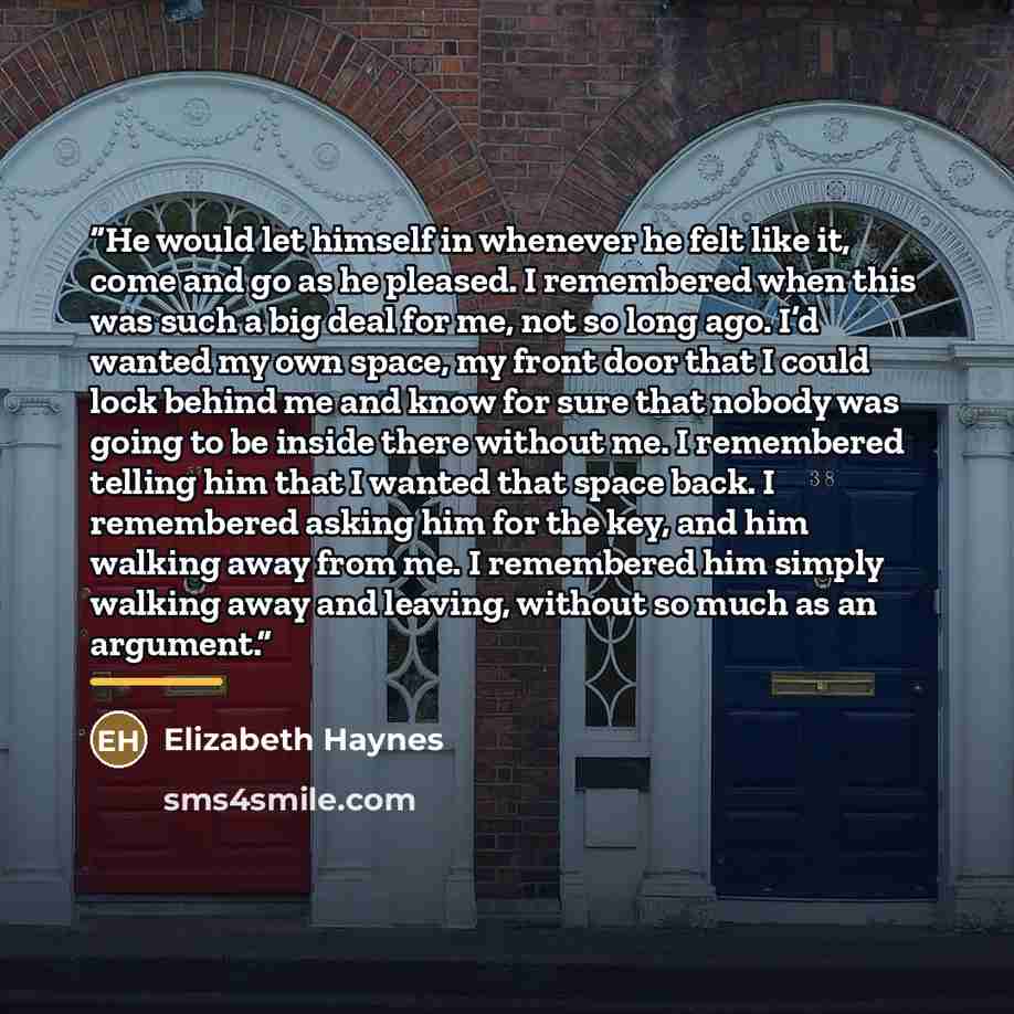 “He would let himself in whenever he felt like it, come and go as he pleased. I remembered when this was such a big deal for me, not so long ago. I’d wanted my own space, my front door that I could lock behind me and know for sure that nobody was going to be inside there without me. I remembered…” quote by Elizabeth Haynes