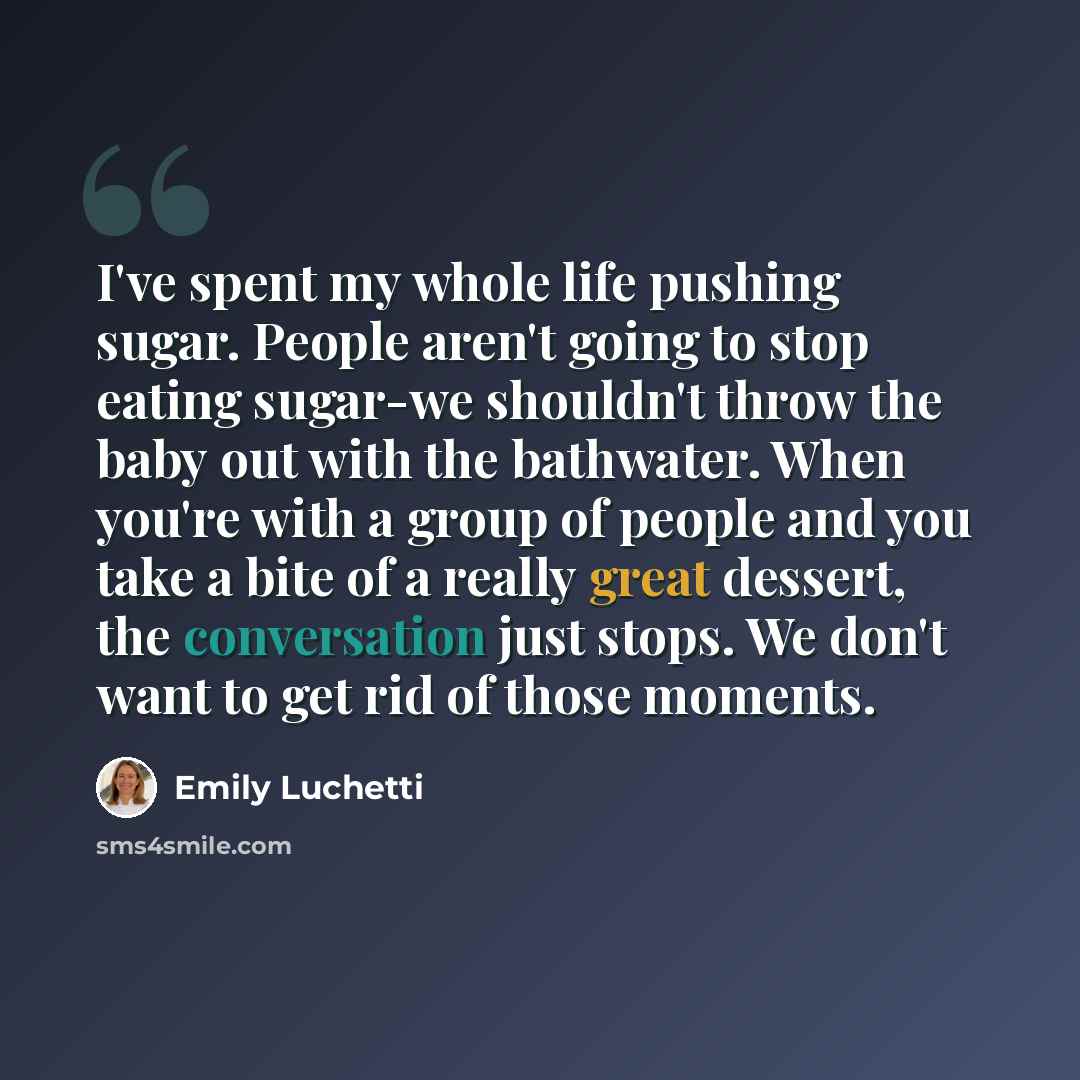 “I've spent my whole life pushing sugar. People aren't going to stop eating sugar-we shouldn't throw the baby out with the bathwater. When you're with a group of people and you take a bite of a really great dessert, the conversation just stops. We don't want to get rid of those moments.” quote by Emily Luchetti