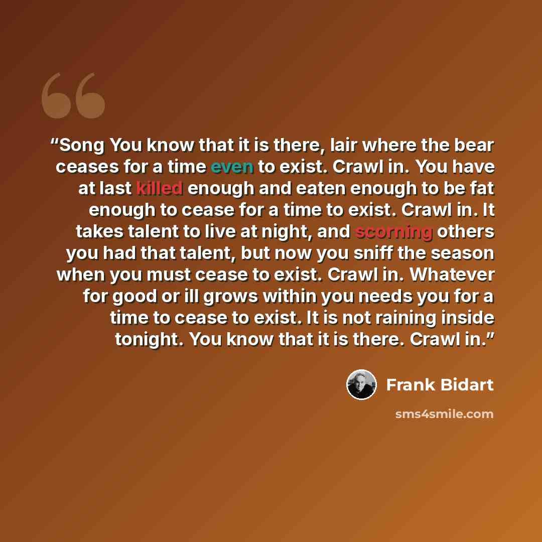 “Song You know that it is there, lair where the bear ceases for a time even to exist. Crawl in. You have at last killed enough and eaten enough to be fat enough to cease for a time to exist. Crawl in. It takes talent to live at night, and scorning others you had that talent, but now you sniff the…” quote by Frank Bidart