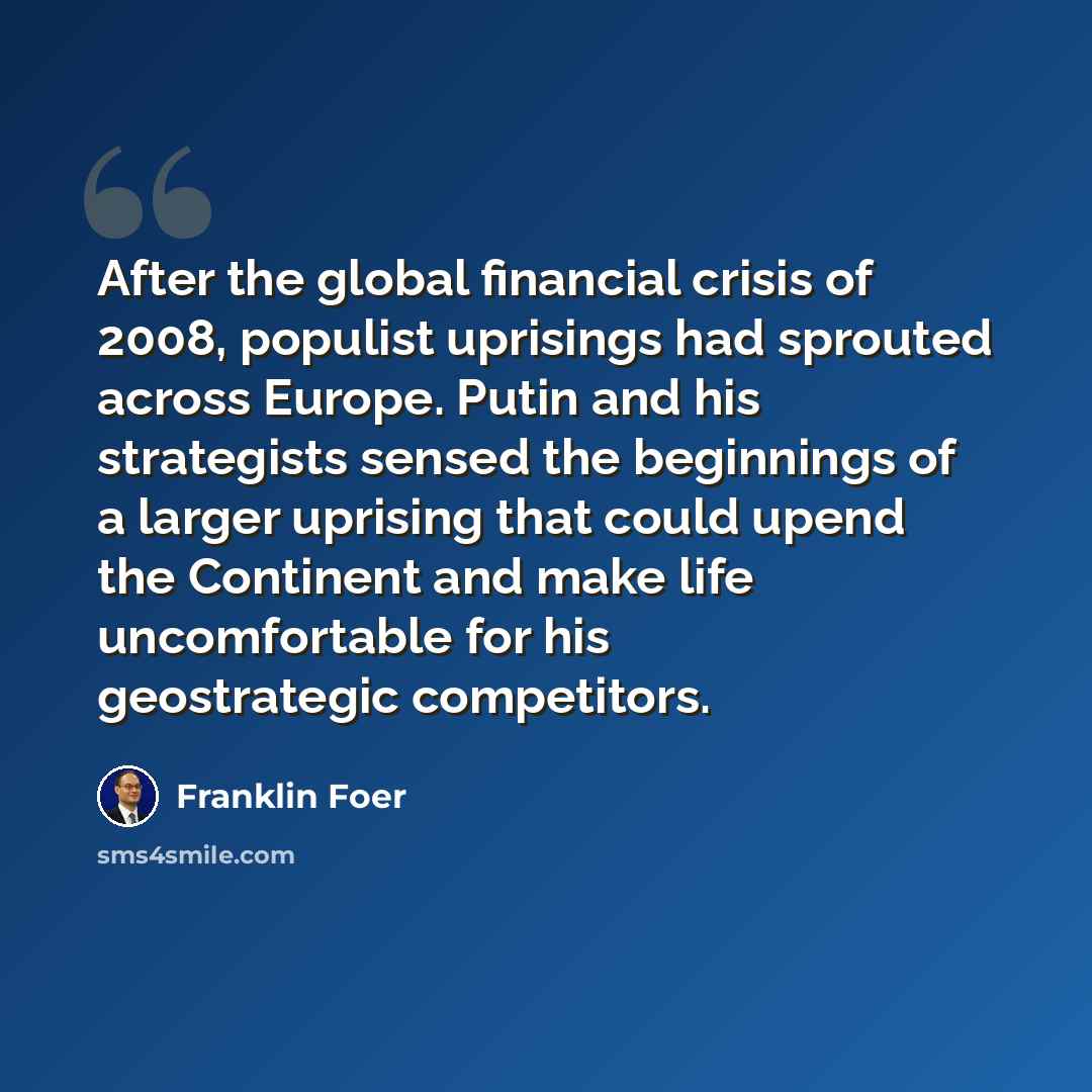 “After the global financial crisis of 2008, populist uprisings had sprouted across Europe. Putin and his strategists sensed the beginnings of a larger uprising that could upend the Continent and make life uncomfortable for his geostrategic competitors.” quote by Franklin Foer