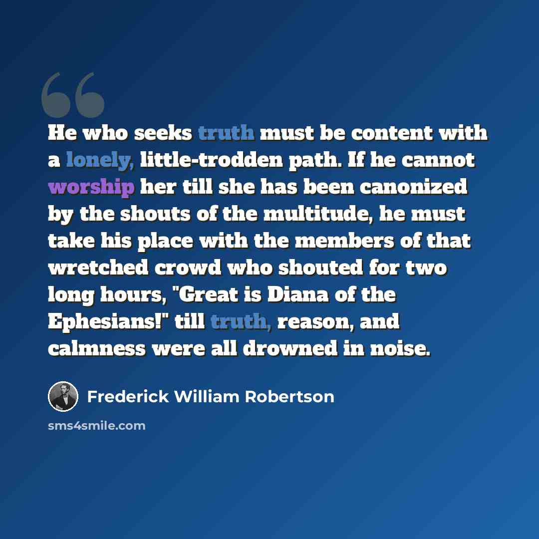 “He who seeks truth must be content with a lonely, little-trodden path. If he cannot worship her till she has been canonized by the shouts of the multitude, he must take his place with the members of that wretched crowd who shouted for two long hours, "Great is Diana of the Ephesians!" till truth…” quote by Frederick William Robertson