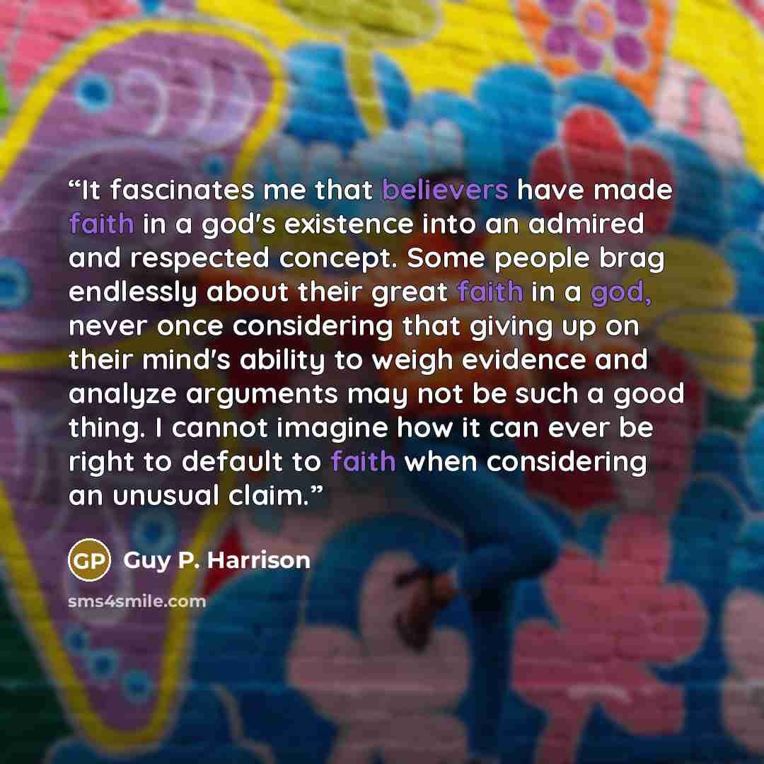 “It fascinates me that believers have made faith in a god's existence into an admired and respected concept. Some people brag endlessly about their great faith in a god, never once considering that giving up on their mind's ability to weigh evidence and analyze arguments may not be such a good…” quote by Guy P. Harrison