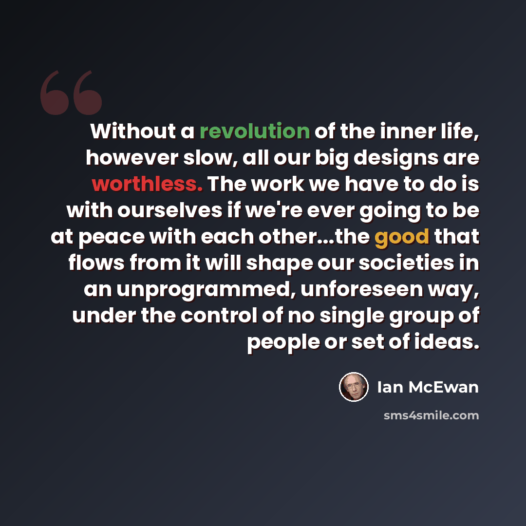“Without a revolution of the inner life, however slow, all our big designs are worthless. The work we have to do is with ourselves if we're ever going to be at peace with each other...the good that flows from it will shape our societies in an unprogrammed, unforeseen way, under the control of no…” quote by Ian Mcewan