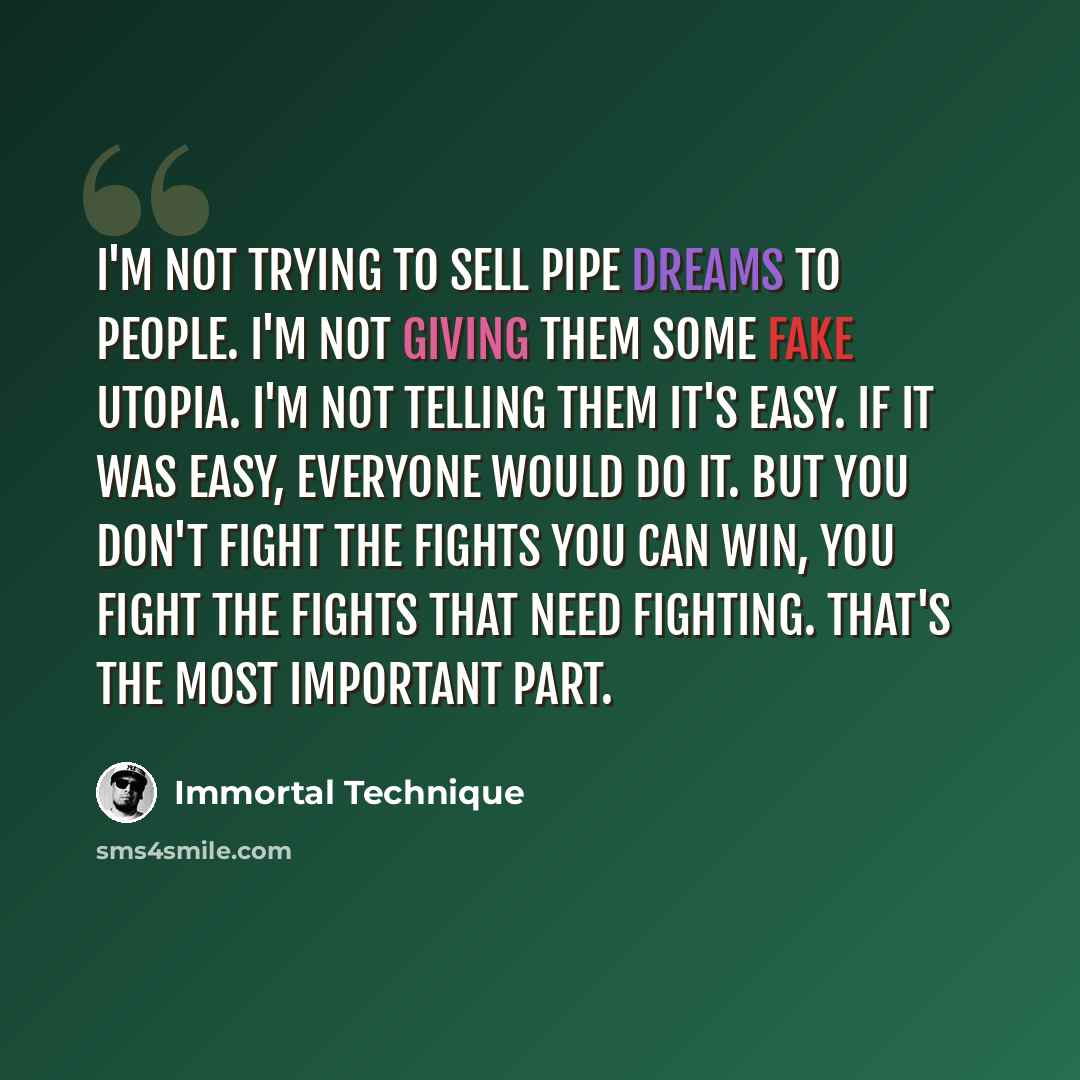 “I'm not trying to sell pipe dreams to people. I'm not giving them some fake utopia. I'm not telling them it's easy. If it was easy, everyone would do it. But you don't fight the fights you can win, you fight the fights that need fighting. That's the most important part.” quote by Immortal Technique