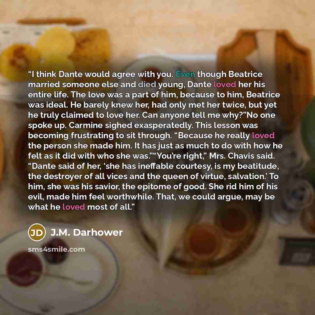 “I think Dante would agree with you. Even though Beatrice married someone else and died young, Dante loved her his entire life. The love was a part of him, because to him, Beatrice was ideal. He barely knew her, had only met her twice, but yet he truly claimed to love her. Can anyone tell me…” quote by J.M. Darhower