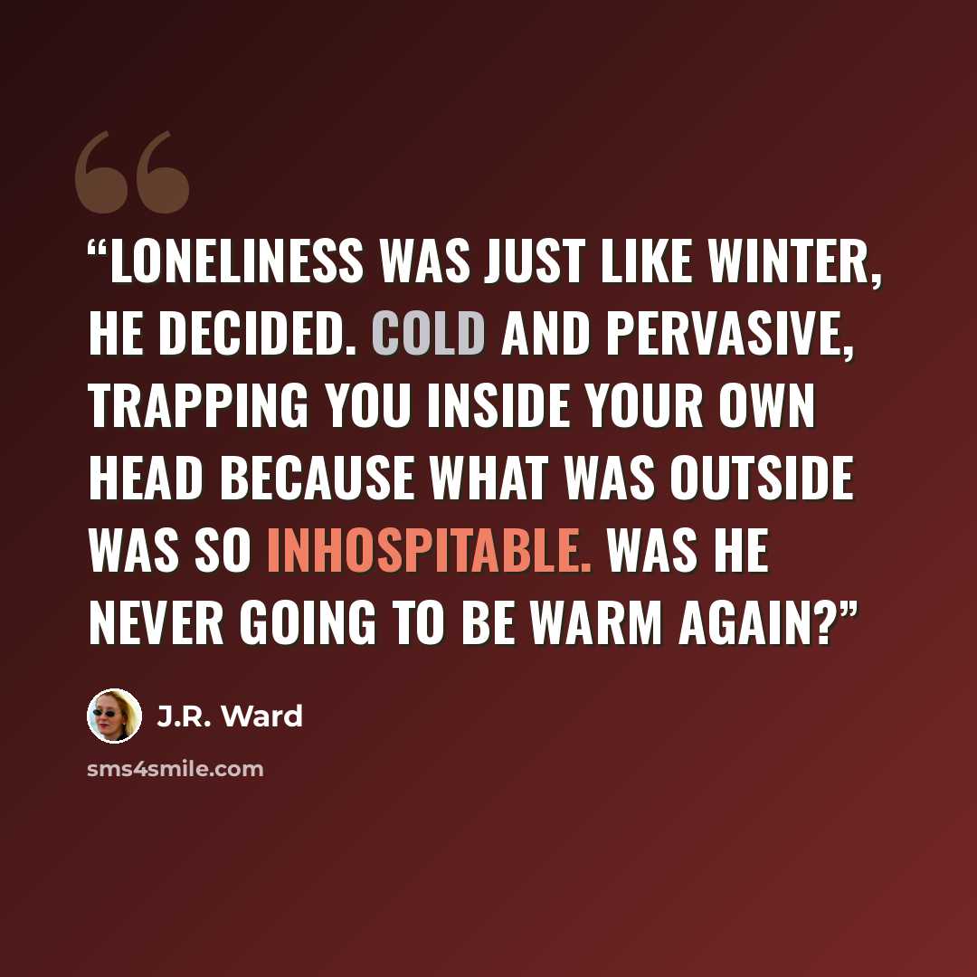 “Loneliness was just like winter, he decided. Cold and pervasive, trapping you inside your own head because what was outside was so inhospitable. Was he never going to be warm again?” quote by J.R. Ward
