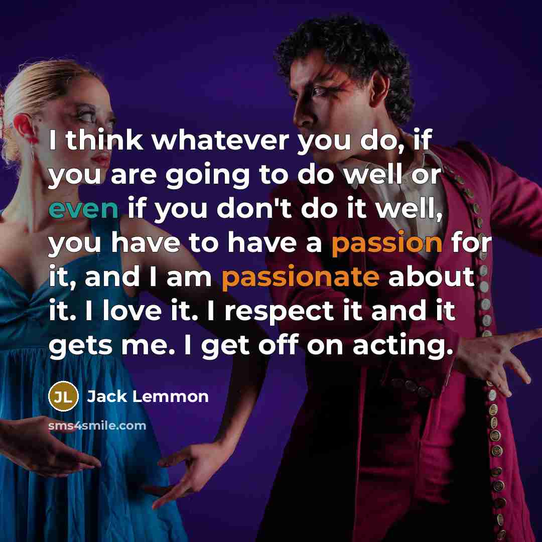 “I think whatever you do, if you are going to do well or even if you don't do it well, you have to have a passion for it, and I am passionate about it. I love it. I respect it and it gets me. I get off on acting.” quote by Jack Lemmon