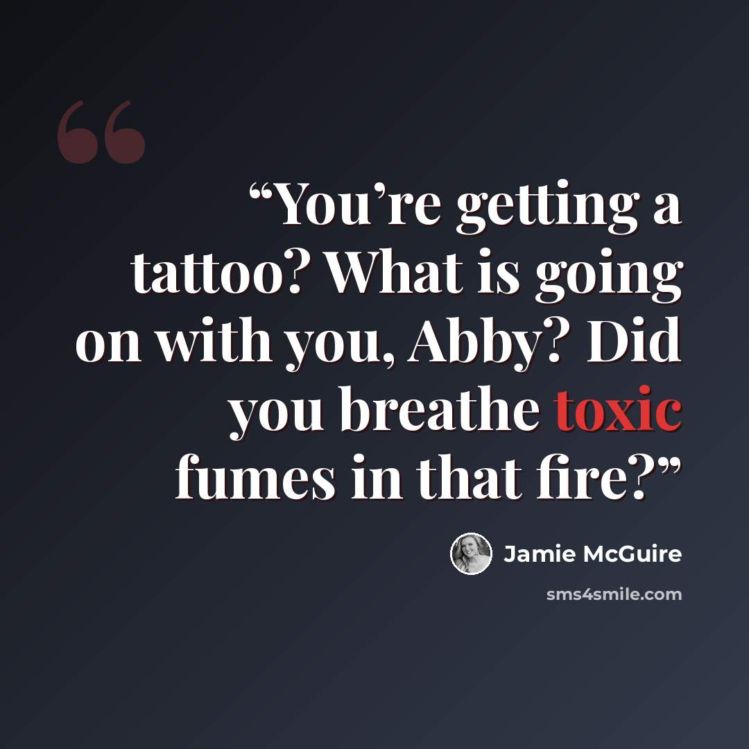 “You’re getting a tattoo? What is going on with you, Abby? Did you breathe toxic fumes in that fire?” quote by Jamie McGuire