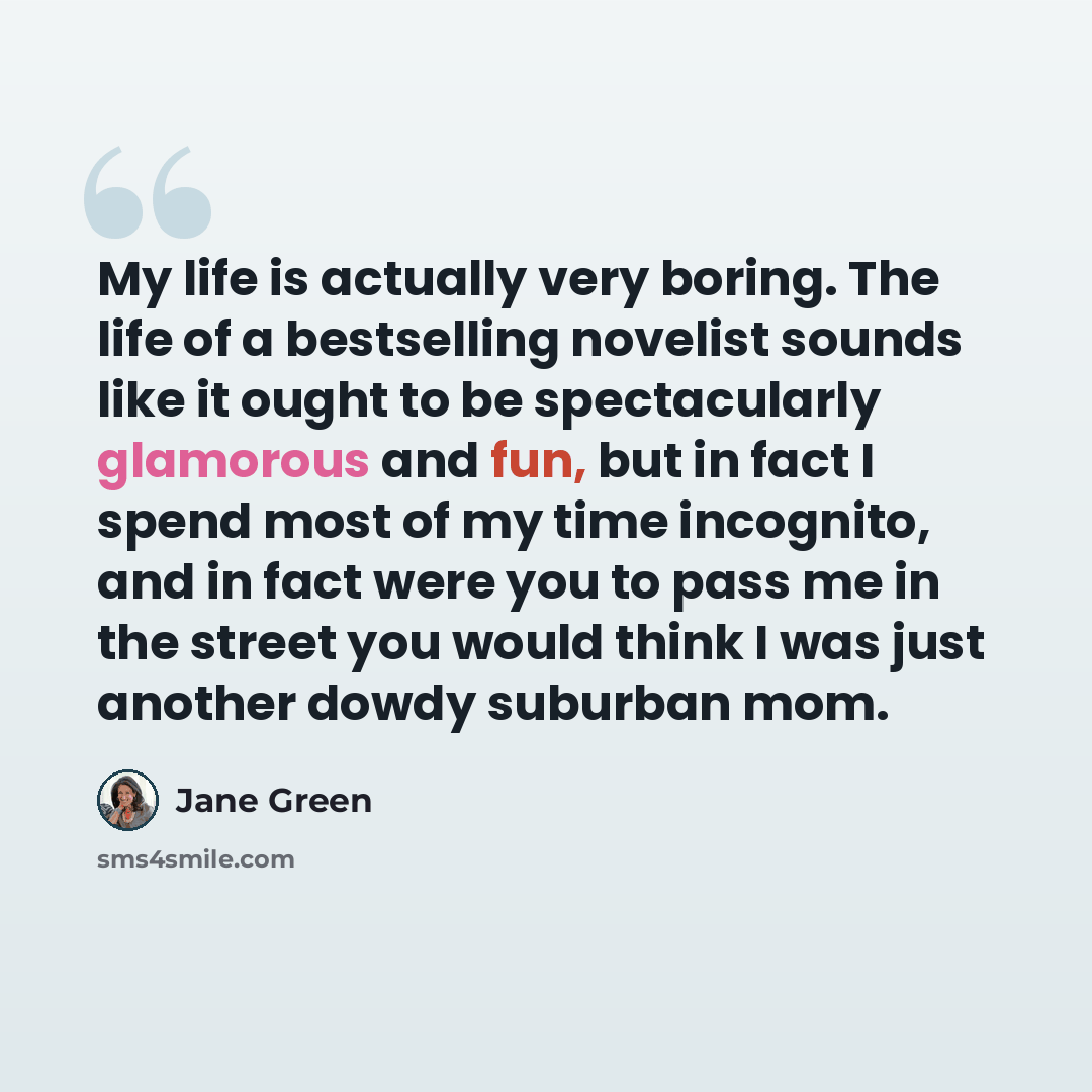 “My life is actually very boring. The life of a bestselling novelist sounds like it ought to be spectacularly glamorous and fun, but in fact I spend most of my time incognito, and in fact were you to pass me in the street you would think I was just another dowdy suburban mom.” quote by Jane Green