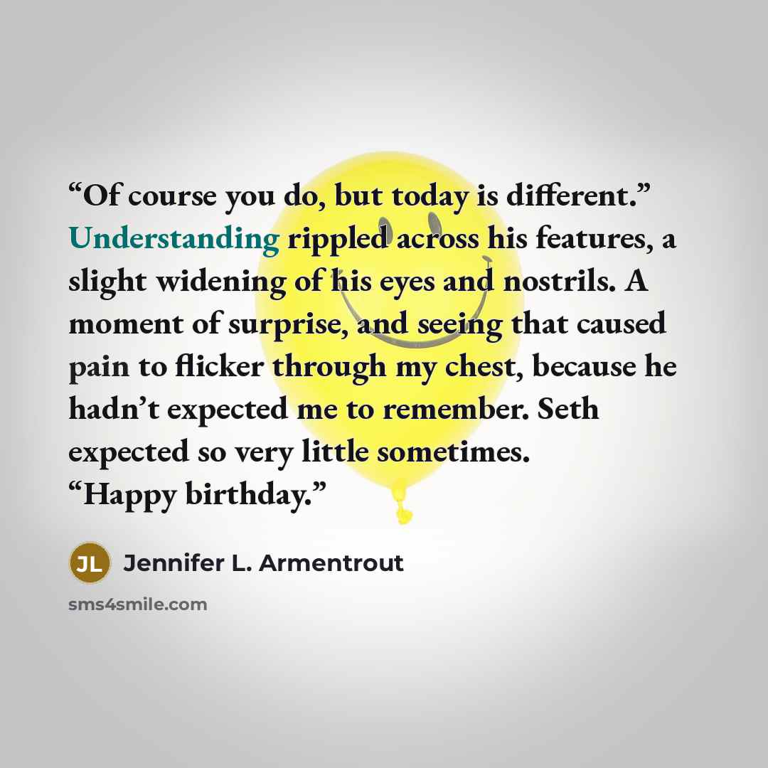 “Of course you do, but today is different.” Understanding rippled across his features, a slight widening of his eyes and nostrils. A moment of surprise, and seeing that caused pain to flicker through my chest, because he hadn’t expected me to remember. Seth expected so very little sometimes. “Happy…” quote by Jennifer L. Armentrout
