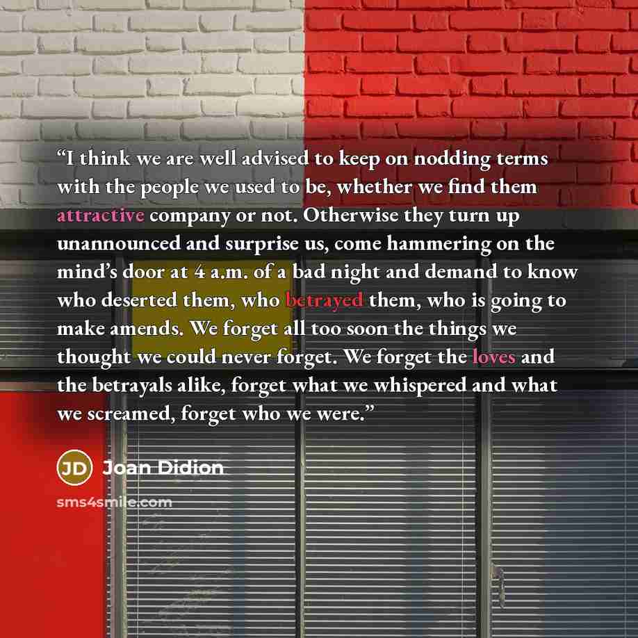 “I think we are well advised to keep on nodding terms with the people we used to be, whether we find them attractive company or not. Otherwise they turn up unannounced and surprise us, come hammering on the mind’s door at 4 a.m. of a bad night and demand to know who deserted them, who betrayed…” quote by Joan Didion