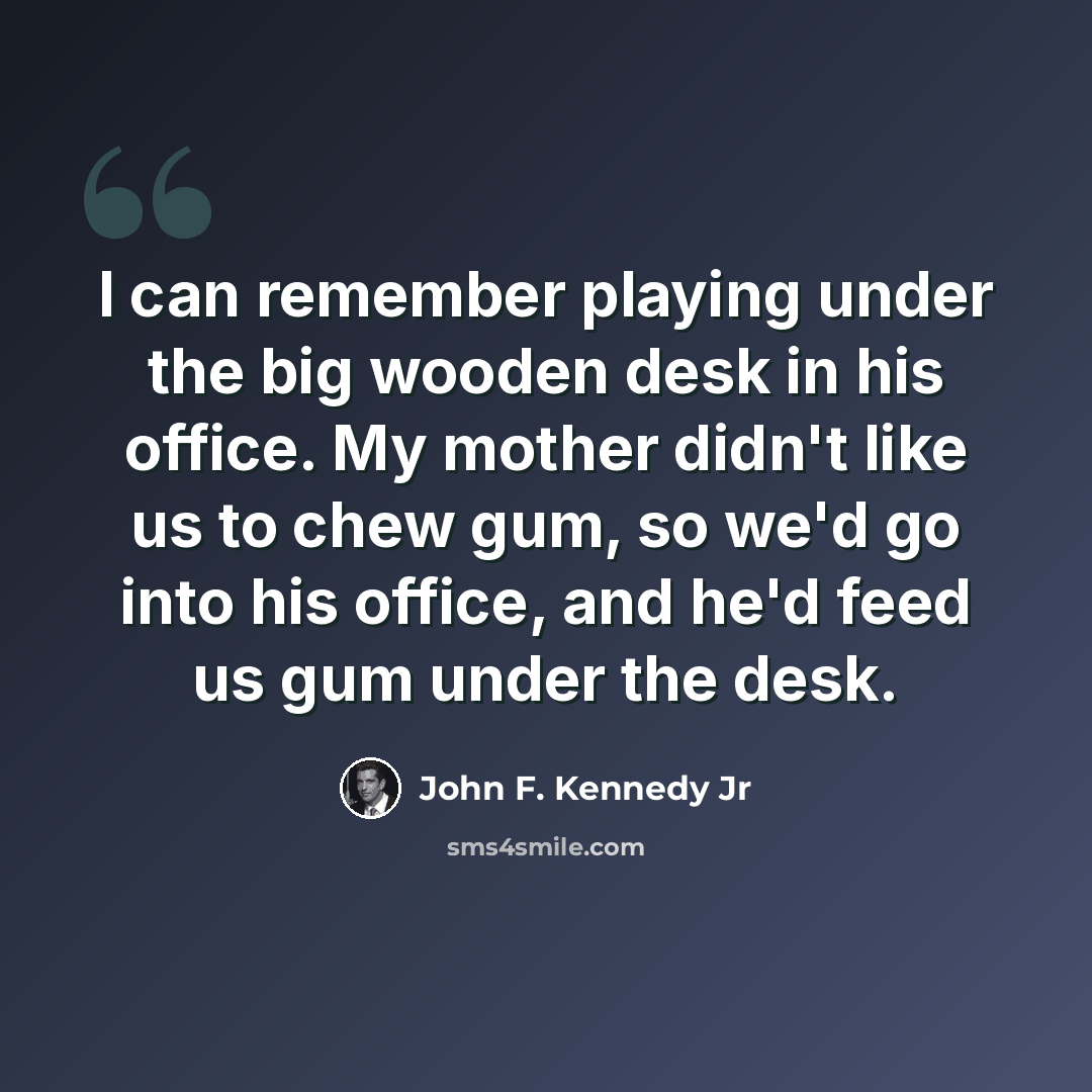 “I can remember playing under the big wooden desk in his office. My mother didn't like us to chew gum, so we'd go into his office, and he'd feed us gum under the desk.” quote by John F. Kennedy Jr