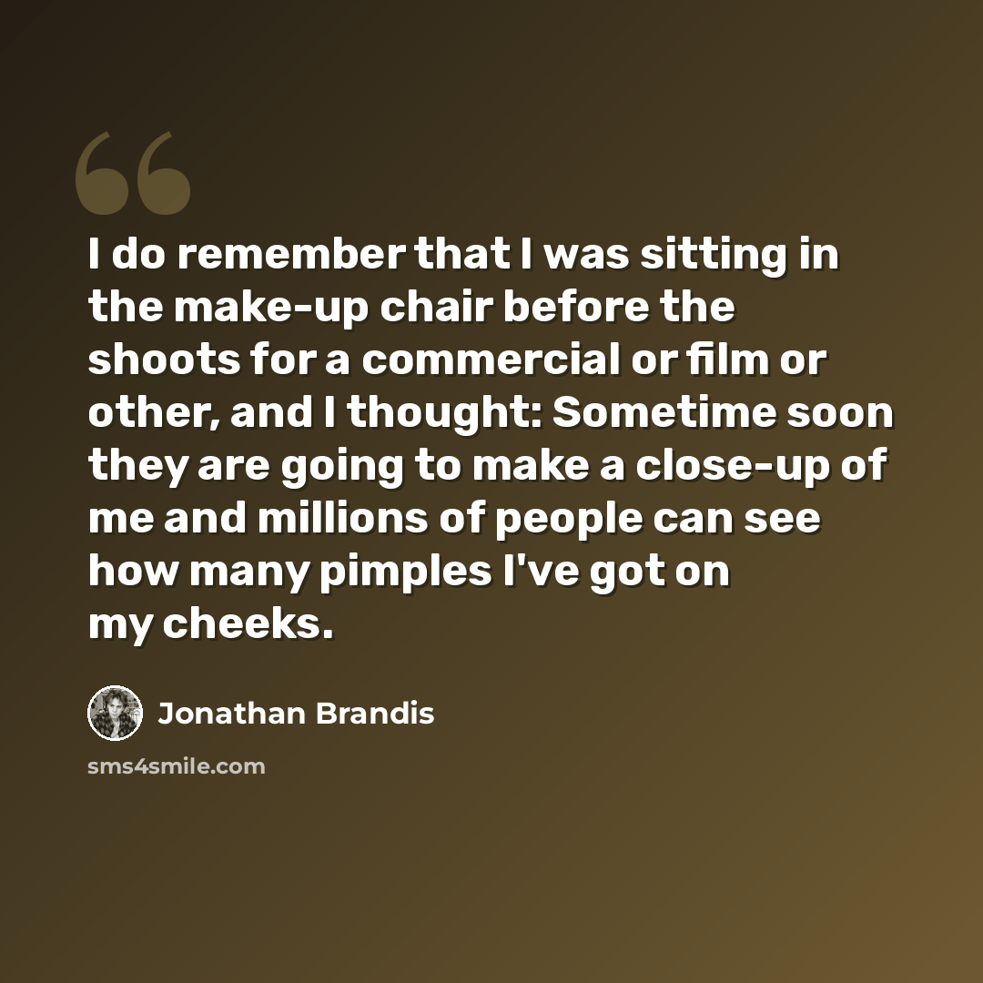 “I do remember that I was sitting in the make-up chair before the shoots for a commercial or film or other, and I thought: Sometime soon they are going to make a close-up of me and millions of people can see how many pimples I've got on my cheeks.” quote by Jonathan Brandis