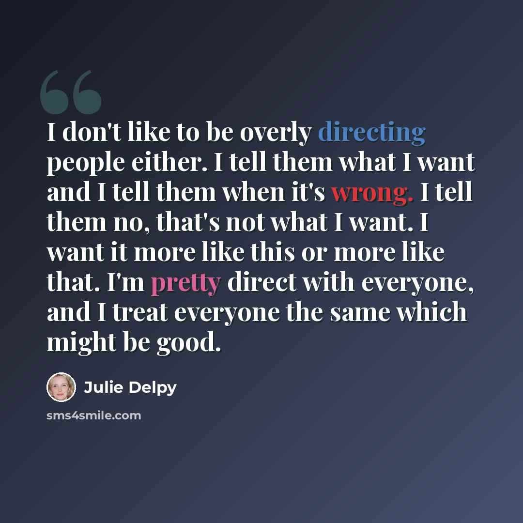 “I don't like to be overly directing people either. I tell them what I want and I tell them when it's wrong. I tell them no, that's not what I want. I want it more like this or more like that. I'm pretty direct with everyone, and I treat everyone the same which might be good.” quote by Julie Delpy