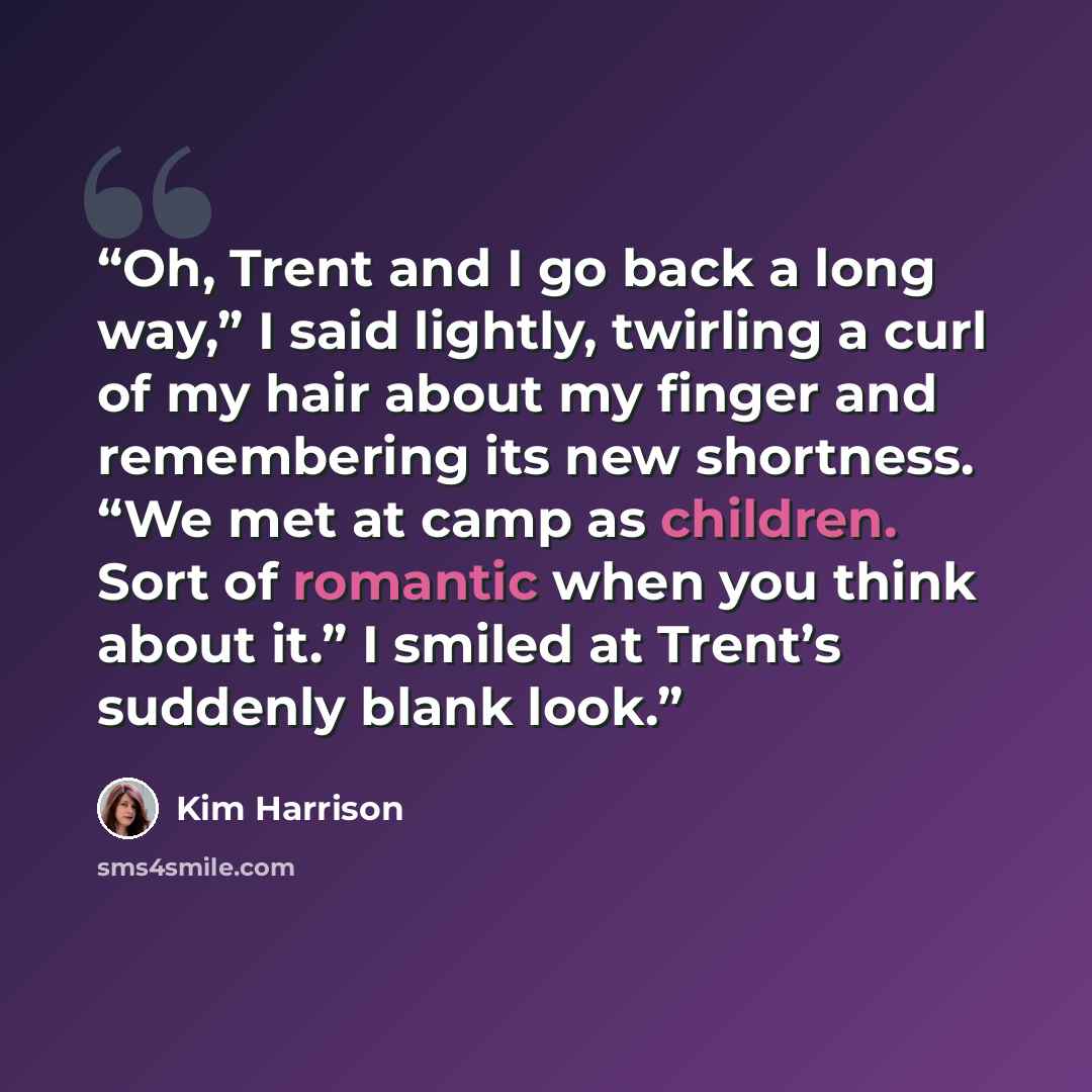 “Oh, Trent and I go back a long way,” I said lightly, twirling a curl of my hair about my finger and remembering its new shortness. “We met at camp as children. Sort of romantic when you think about it.” I smiled at Trent’s suddenly blank look.” quote by Kim Harrison
