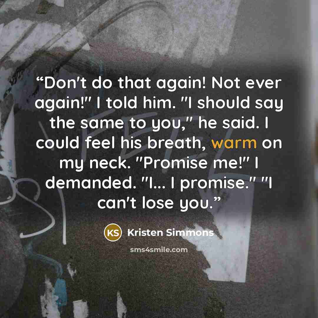 “Don't do that again! Not ever again!" I told him. "I should say the same to you," he said. I could feel his breath, warm on my neck. "Promise me!" I demanded. "I... I promise." "I can't lose you.” quote by Kristen Simmons