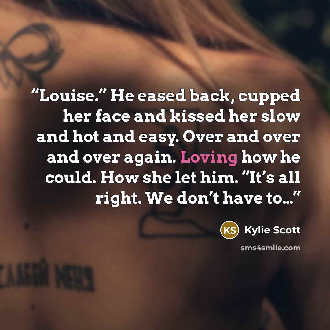 “Louise.” He eased back, cupped her face and kissed her slow and hot and easy. Over and over and over again. Loving how he could. How she let him. “It’s all right. We don’t have to…” quote by Kylie Scott