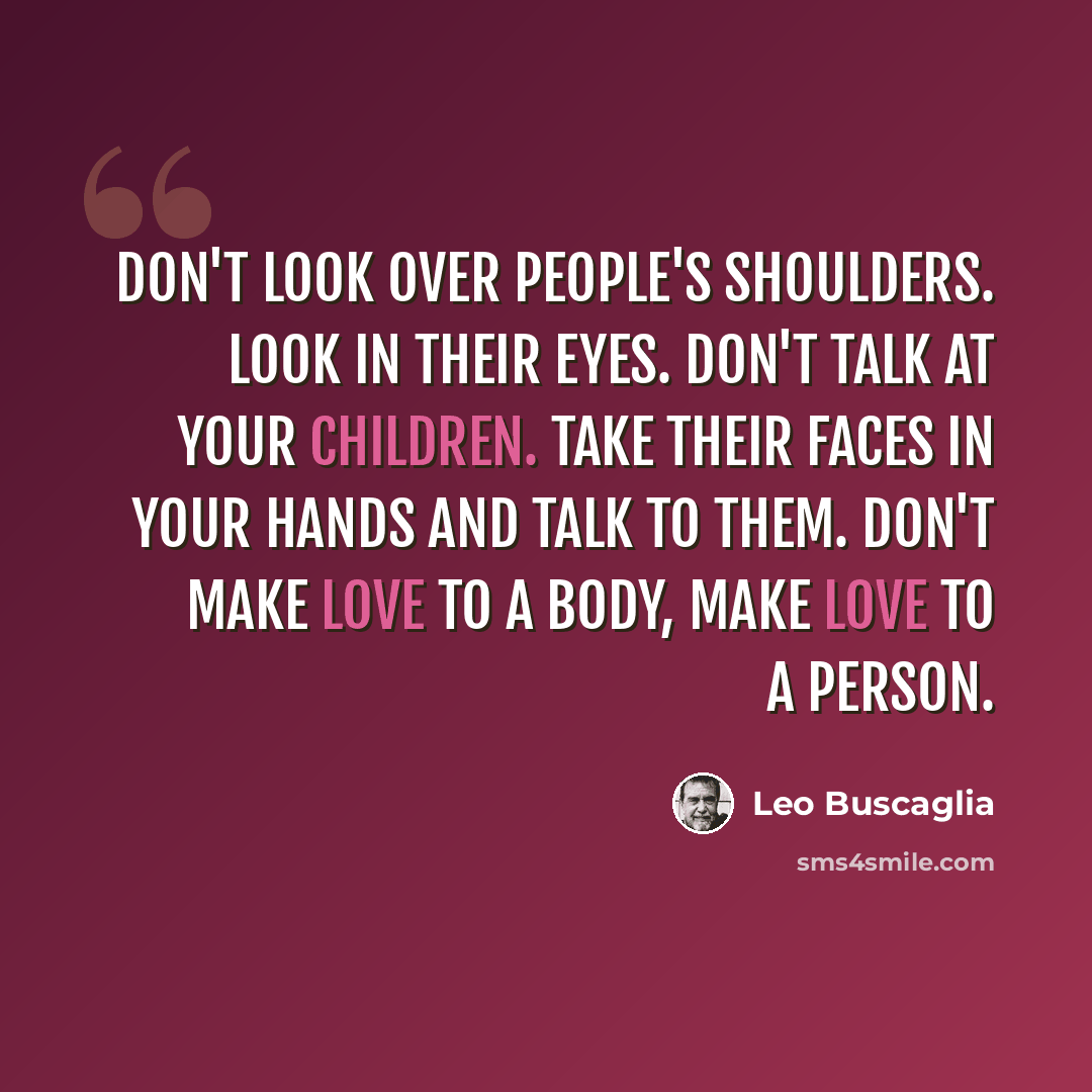 “Don't look over people's shoulders. Look in their eyes. Don't talk at your children. Take their faces in your hands and talk to them. Don't make love to a body, make love to a person.” quote by Leo Buscaglia