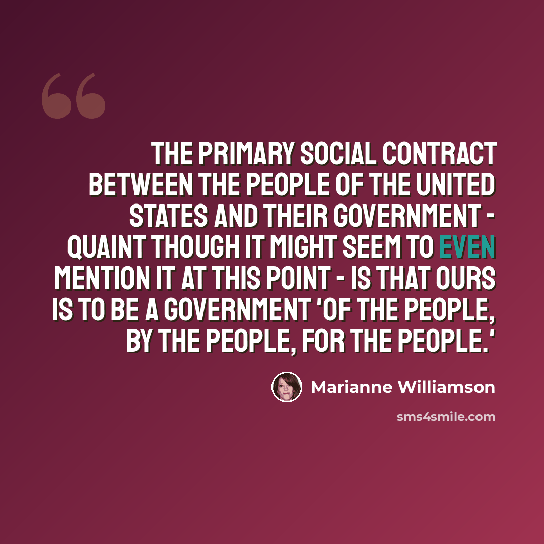 “The primary social contract between the people of the United States and their government - quaint though it might seem to even mention it at this point - is that ours is to be a government 'of the people, by the people, for the people.'” quote by Marianne Williamson