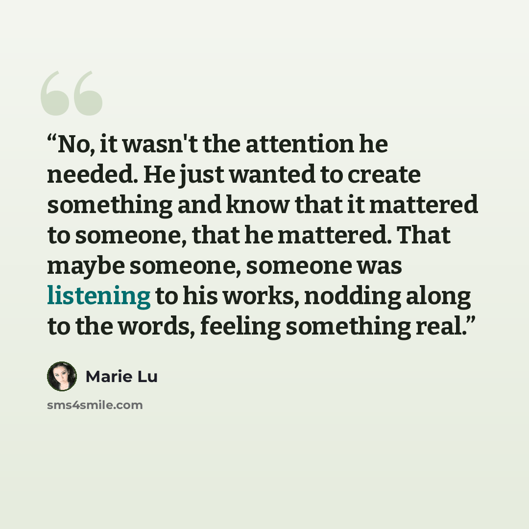 “No, it wasn't the attention he needed. He just wanted to create something and know that it mattered to someone, that he mattered. That maybe someone, someone was listening to his works, nodding along to the words, feeling something real.” quote by Marie Lu