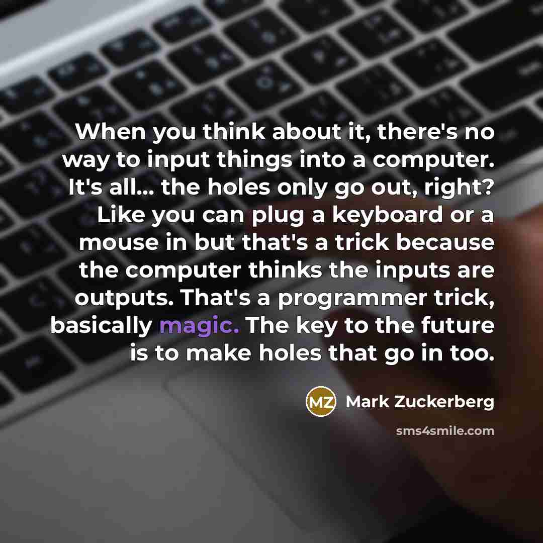 “When you think about it, there's no way to input things into a computer. It's all... the holes only go out, right? Like you can plug a keyboard or a mouse in but that's a trick because the computer thinks the inputs are outputs. That's a programmer trick, basically magic. The key to the future is…” quote by Mark Zuckerberg