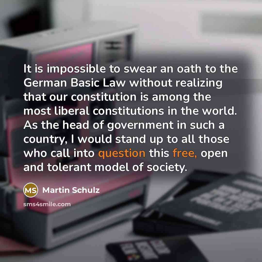“It is impossible to swear an oath to the German Basic Law without realizing that our constitution is among the most liberal constitutions in the world. As the head of government in such a country, I would stand up to all those who call into question this free, open and tolerant model of society.” quote by Martin Schulz