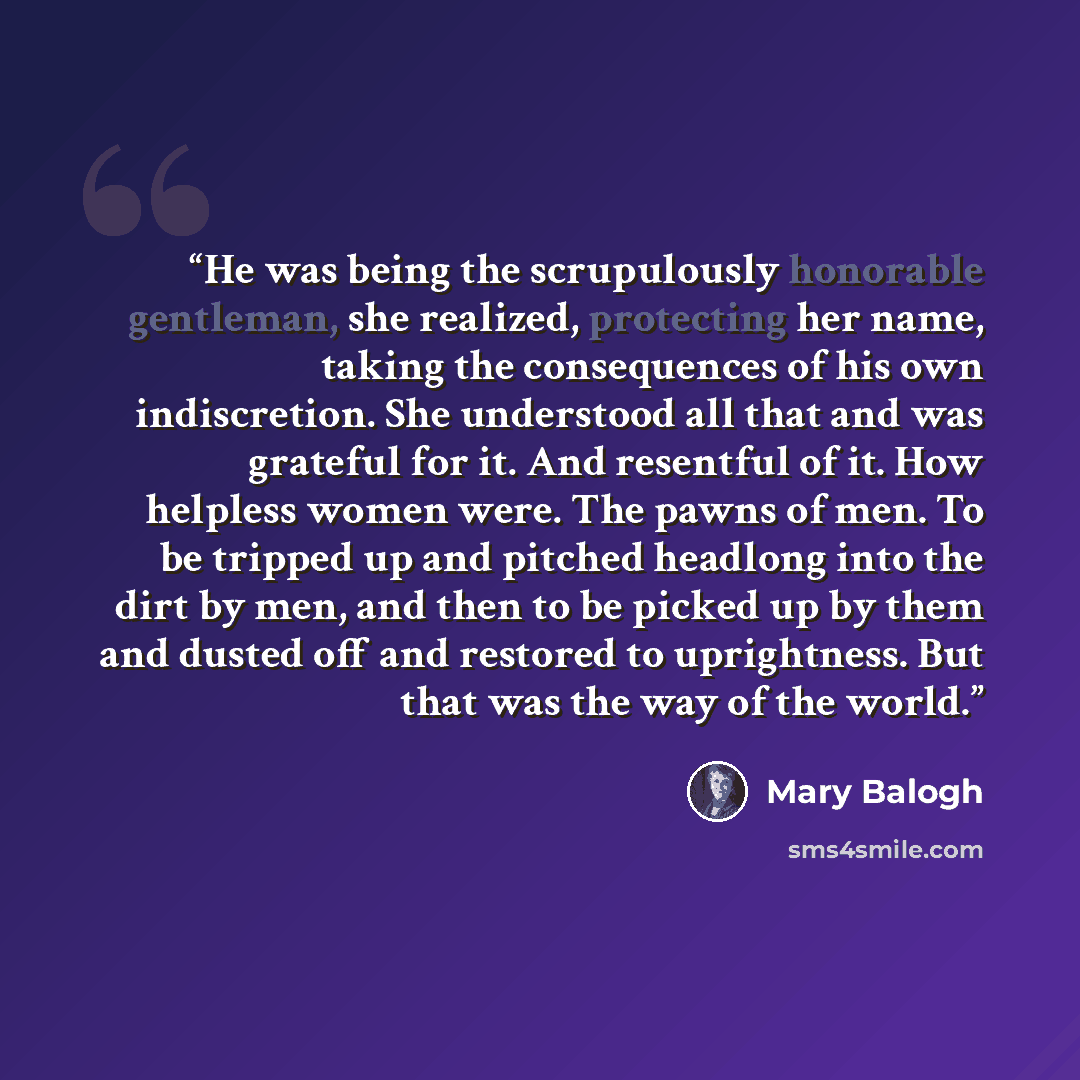 “He was being the scrupulously honorable gentleman, she realized, protecting her name, taking the consequences of his own indiscretion. She understood all that and was grateful for it. And resentful of it. How helpless women were. The pawns of men. To be tripped up and pitched headlong into the…” quote by Mary Balogh