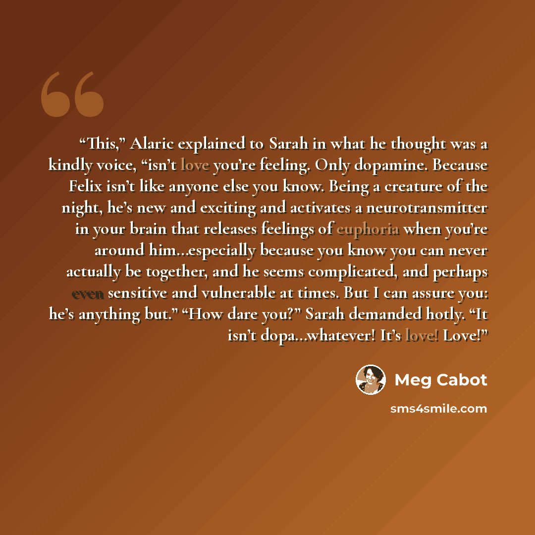 “This,” Alaric explained to Sarah in what he thought was a kindly voice, “isn’t love you’re feeling. Only dopamine. Because Felix isn’t like anyone else you know. Being a creature of the night, he’s new and exciting and activates a neurotransmitter in your brain that releases feelings of euphoria…” quote by Meg Cabot